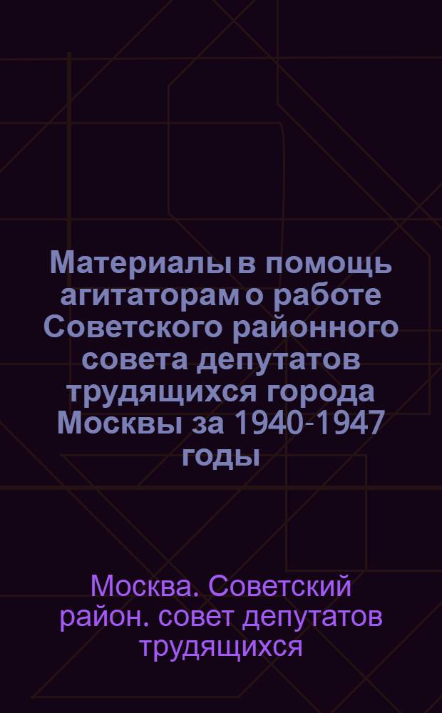 Материалы в помощь агитаторам о работе Советского районного совета депутатов трудящихся города Москвы за 1940-1947 годы