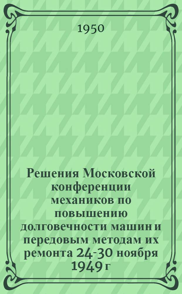 Решения Московской конференции механиков по повышению долговечности машин и передовым методам их ремонта 24-30 ноября 1949 г.