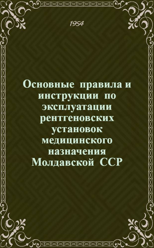 Основные правила и инструкции по эксплуатации рентгеновских установок медицинского назначения Молдавской ССР : Утв. 14/VIII 1954 г.
