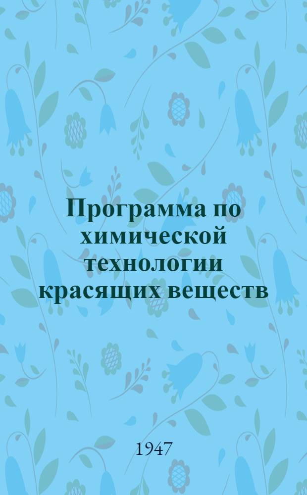 Программа по химической технологии красящих веществ : Для специальностей: "Хим. технология волокнистых веществ" : Утв. 6/IX 1947 г.