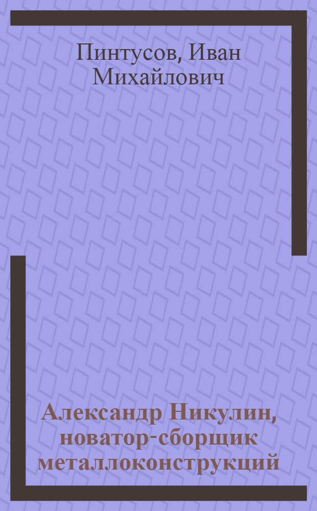 Александр Никулин, новатор-сборщик металлоконструкций : Обобщение опыта работы стахановца