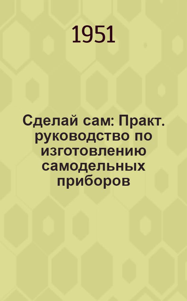 Сделай сам : Практ. руководство по изготовлению самодельных приборов