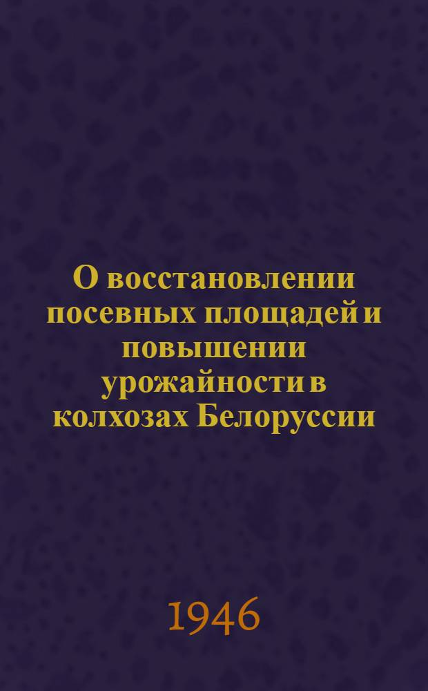 О восстановлении посевных площадей и повышении урожайности в колхозах Белоруссии : Сокр. стенограмма доклада на Респ. парт. совещании 25-го февр. 1946 г.