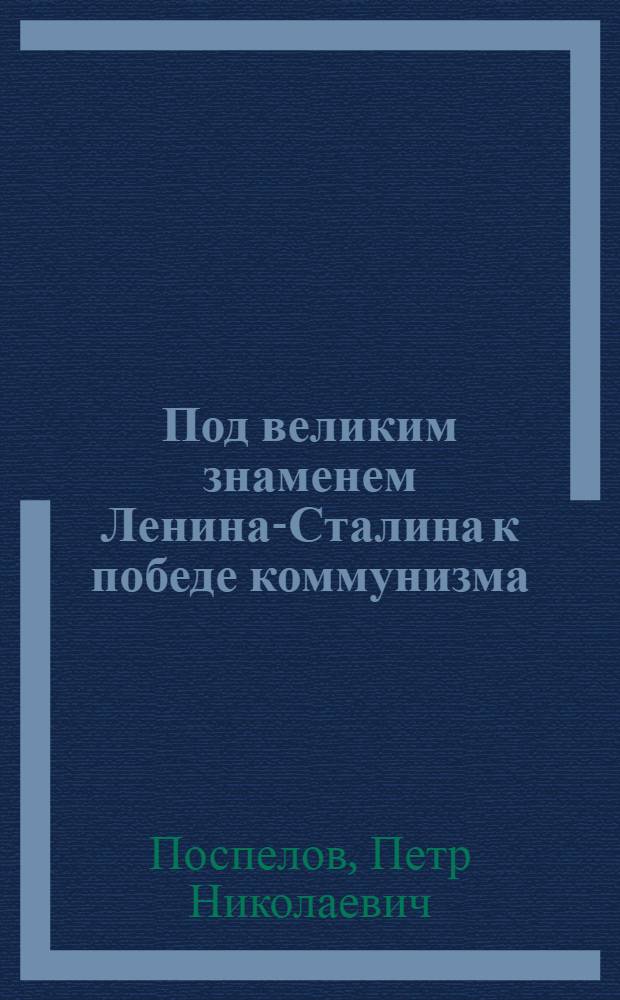 Под великим знаменем Ленина-Сталина к победе коммунизма : Доклад тов. П.Н. Поспелова 21 янв. 1949 г. на Торжеств.-траурном заседании в Москве, посвящ. 25 годовщине со дня смерти В.И. Ленина