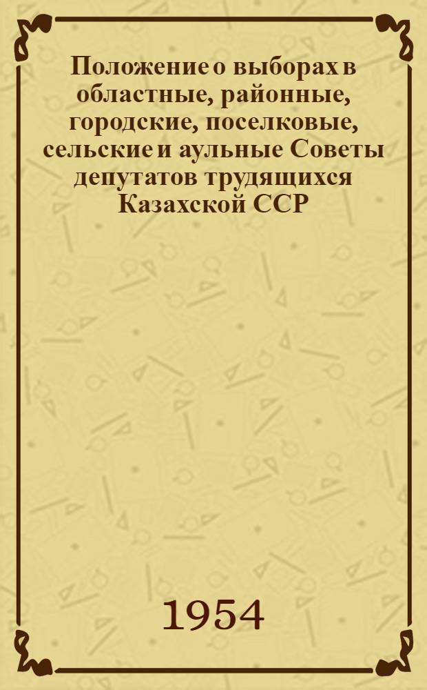 Положение о выборах в областные, районные, городские, поселковые, сельские и аульные Советы депутатов трудящихся Казахской ССР : (Утв. Указом Президиума Верховного Совета Каз. ССР от 6 окт. 1950 г. : С изм. от 20 дек. 1954 г.)