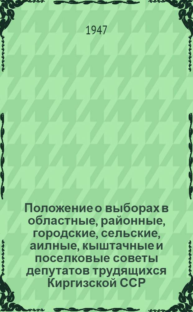 Положение о выборах в областные, районные, городские, сельские, аилные, кыштачные и поселковые советы депутатов трудящихся Киргизской ССР : (Утв. Указом Президиума Верховного Совета Кирг. ССР от 18 окт. 1947 г.)