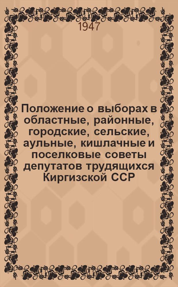 Положение о выборах в областные, районные, городские, сельские, аульные, кишлачные и поселковые советы депутатов трудящихся Киргизской ССР : (Утв. Указом Президиума Верховного Совета Кирг. ССР от 18 окт. 1947 г.) : С прил. форм. избират. документов, установл. Президиумом Верховного Совета Кирг. ССР и пояснениями