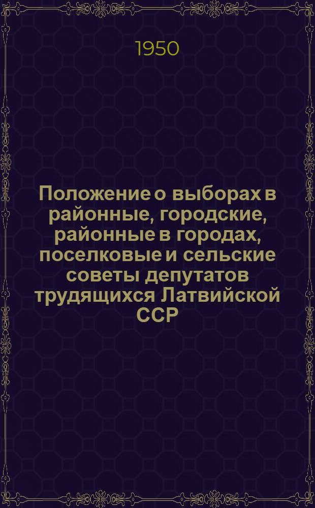 Положение о выборах в районные, городские, районные в городах, поселковые и сельские советы депутатов трудящихся Латвийской ССР : Утв. Президиумом Верховного Совета Латв. ССР 5/X 1950 г.