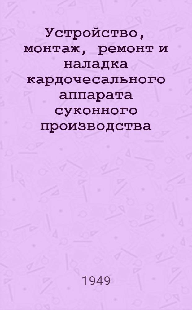 Устройство, монтаж, ремонт и наладка кардочесального аппарата суконного производства : Учебник для школ ФЗУ и по техминимуму поммастеров