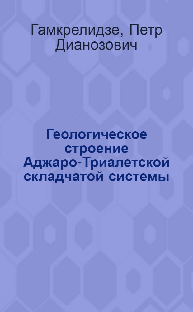 Геологическое строение Аджаро-Триалетской складчатой системы : Тезисы к дис. работе, представл. на соиск. учен. степени д-ра геол.-минерал. наук