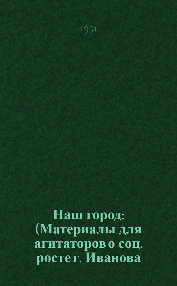 Наш город : (Материалы для агитаторов о соц. росте г. Иванова)