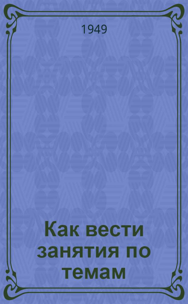 Как вести занятия по темам: 1. Начало Великой Отечественной войны. Крушение немецких планов "молниеносной" войны. Разгром немцев под Москвой. 2. Героическая оборона Сталинграда. Коренной перелом в ходе Великой Отечественной войны. 3. Изгнание немецко-фашистских захватчиков из пределов Советской земли. 4. Разгром гитлеровской Германии и империалистической Японии. 5. Источники победы Советского Союза в Великой Отечественной войне