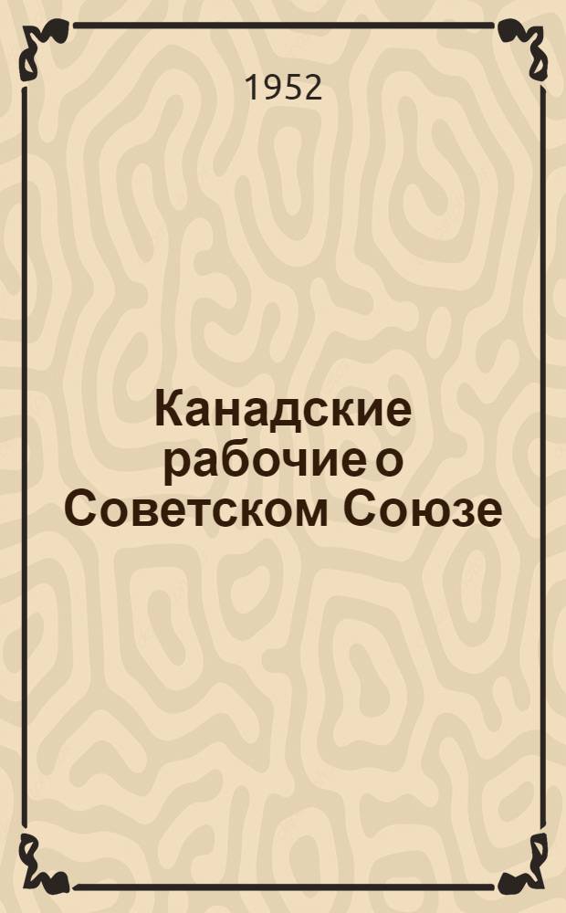 Канадские рабочие о Советском Союзе : Отчет десяти членов канад. проф. союзов, посетивших в 1951 г. Советский Союз
