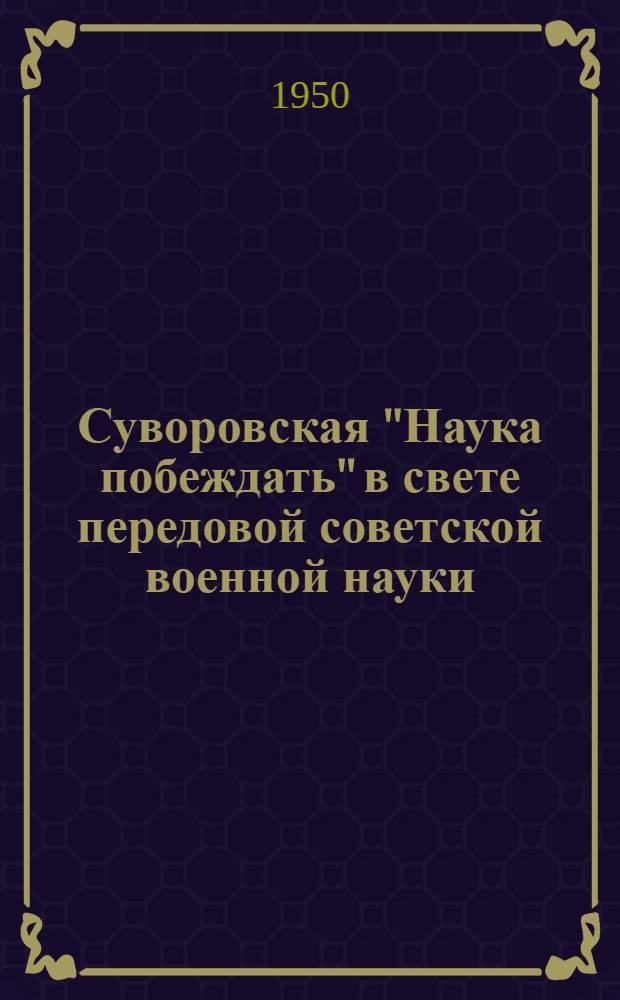 Суворовская "Наука побеждать" в свете передовой советской военной науки : Стенограмма публичной лекции, прочит. в Ленинграде в 1950 г