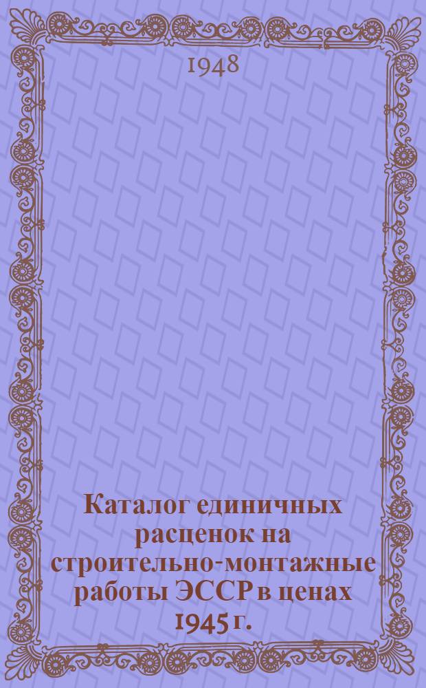 Каталог единичных расценок на строительно-монтажные работы ЭССР в ценах 1945 г. : Утв. Советом министров ЭССР 29/XII 1947 г