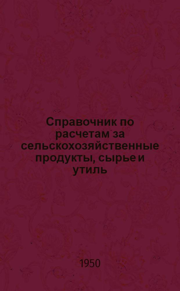Справочник по расчетам за сельскохозяйственные продукты, сырье и утиль : Для работников сельпо и райзаготконтор : По состоянию на 15/V 1950 г.