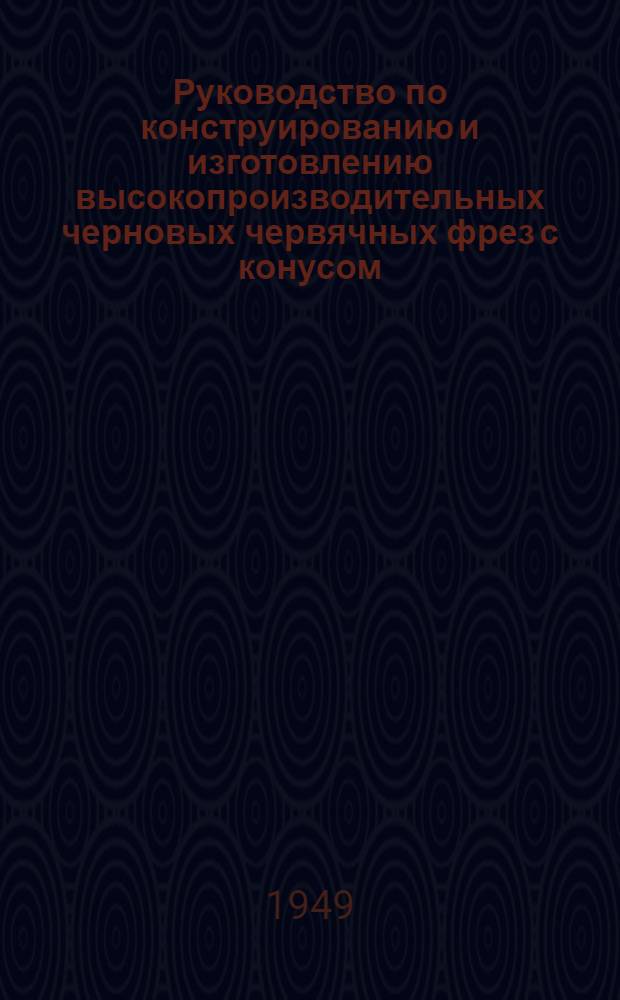 Руководство по конструированию и изготовлению высокопроизводительных черновых червячных фрез с конусом : (Метод инж. Коган Г.И.)