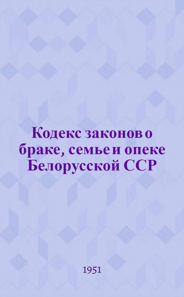 Кодекс законов о браке, семье и опеке Белорусской ССР : Офиц. текст с изм. на 1 янв. 1951 г. и с прил. постатейно-систематизир. материалов