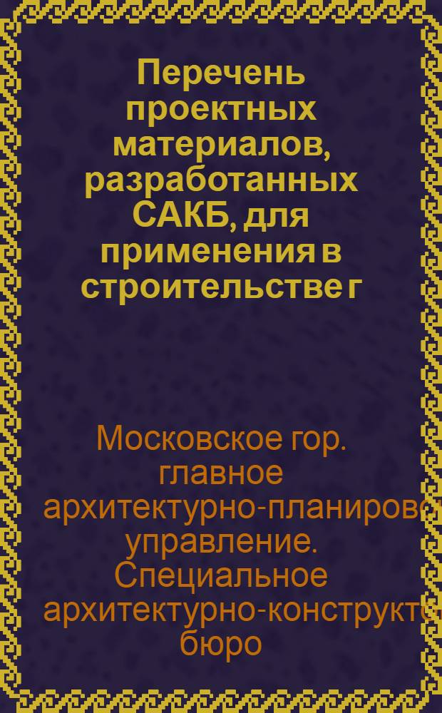 Перечень проектных материалов, разработанных САКБ, для применения в строительстве г. Москвы : По состоянию на 1 янв. 1955 г