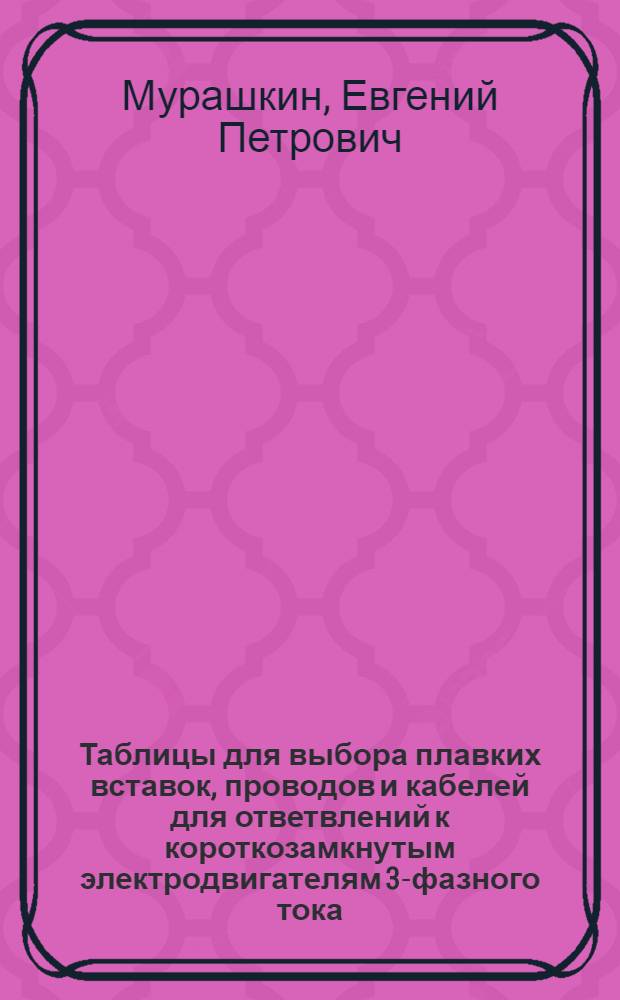 Таблицы для выбора плавких вставок, проводов и кабелей для ответвлений к короткозамкнутым электродвигателям 3-фазного тока : (Напряжение сети 380/220 вольт)