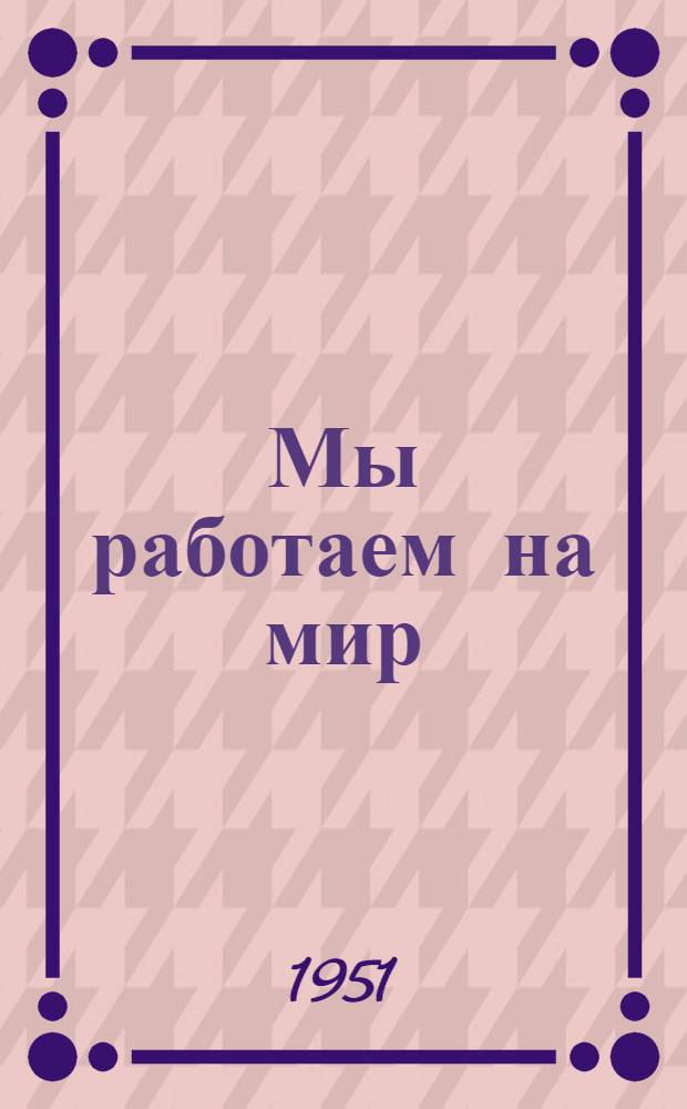Мы работаем на мир : Сборник очерков стахановцев, колхозников, ученых, педагогов и журналистов Юж. Урала