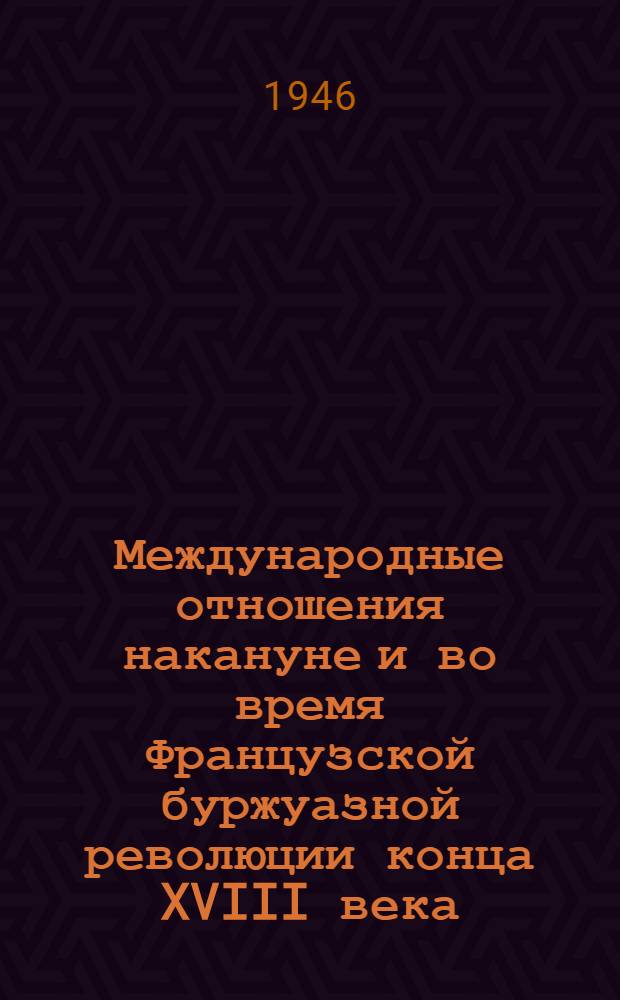 Международные отношения накануне и во время Французской буржуазной революции конца XVIII века (1763-1794 гг.) : Стенограммы лекций, прочит. в 1944/45 учеб. году в Высш. школе парт. организаторов при ЦК ВКП(б)