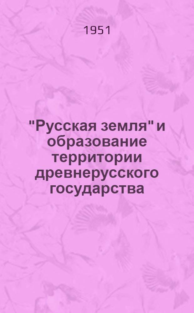 "Русская земля" и образование территории древнерусского государства : Ист.-геогр. исследование