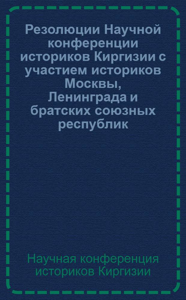 Резолюции Научной конференции историков Киргизии с участием историков Москвы, Ленинграда и братских союзных республик : По вопросу о характере нац. движений в Киргизии второй половине XIX и начале XX веков и по итогам обсуждения макета I тома "Очерков по истории Киргиз. ССР"