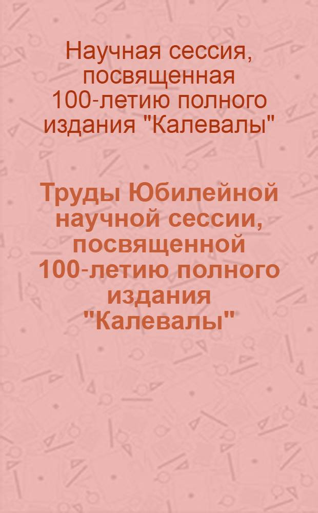 Труды Юбилейной научной сессии, посвященной 100-летию полного издания "Калевалы"