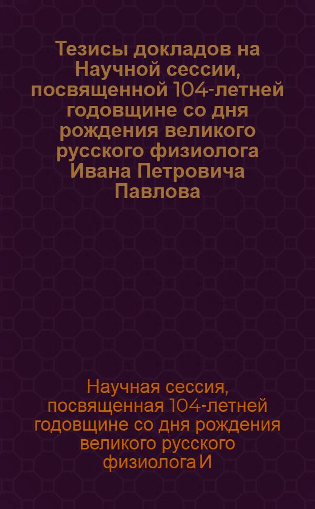 Тезисы докладов на Научной сессии, посвященной 104-летней годовщине со дня рождения великого русского физиолога Ивана Петровича Павлова