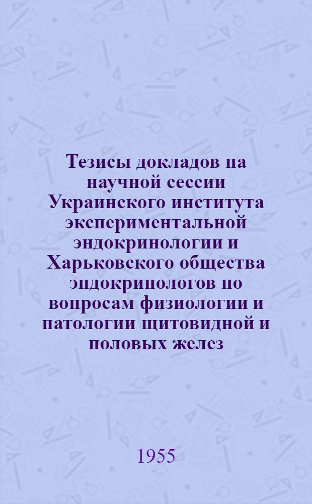 Тезисы докладов на научной сессии Украинского института экспериментальной эндокринологии и Харьковского общества эндокринологов по вопросам физиологии и патологии щитовидной и половых желез. 8-12 июня 1955 г.