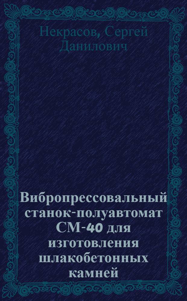 Вибропрессовальный станок-полуавтомат СМ-40 для изготовления шлакобетонных камней : (Монтаж, наладка и эксплуатация)