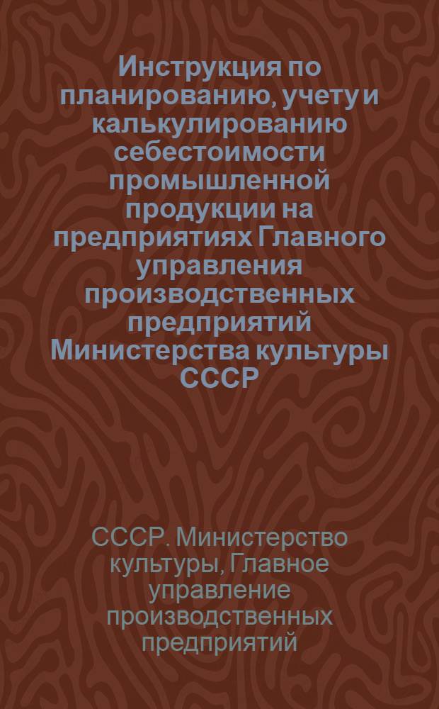 Инструкция по планированию, учету и калькулированию себестоимости промышленной продукции на предприятиях Главного управления производственных предприятий Министерства культуры СССР