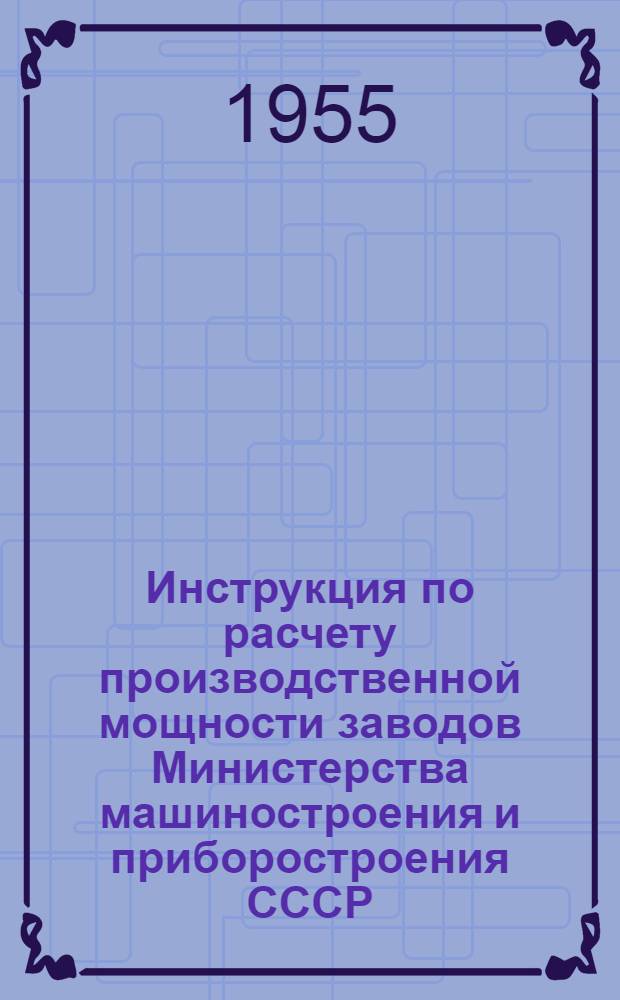 Инструкция по расчету производственной мощности заводов Министерства машиностроения и приборостроения СССР : Утв. 3/VIII-1955 г