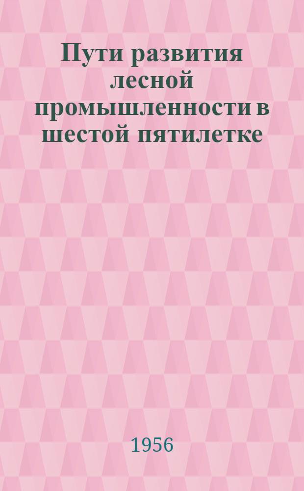 Пути развития лесной промышленности в шестой пятилетке : (По материалам дискуссии, состоявшейся в Москве 12-13 апр. 1956 г.) : Сборник