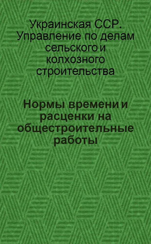 Нормы времени и расценки на общестроительные работы : Утв. Упр. по делам сельского и колхоз. строительства при Совете Министров УССР 30/I 1953 г