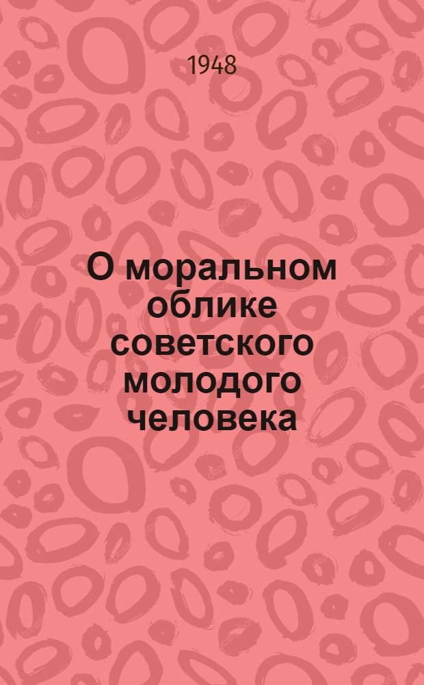 О моральном облике советского молодого человека : Стенограммы бесед по радио, провед. Ленингр. отд-нием Всесоюз. о-ва по распространению полит. и науч. знаний совместно с Ленингр. радиокомитетом: Май-окт. 1948 г
