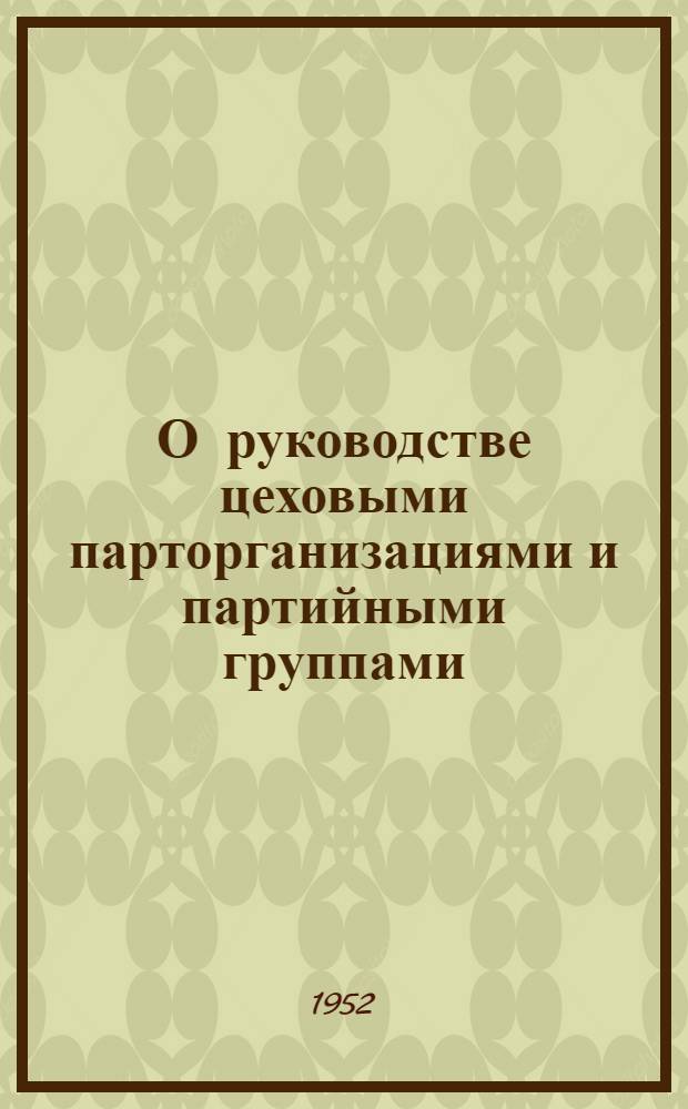О руководстве цеховыми парторганизациями и партийными группами : (Обраб. стенограммы выступлений участников Обл. совещания по обмену опытом внутрипарт. работы на пром. предприятиях Ленинграда и Ленингр. обл.)