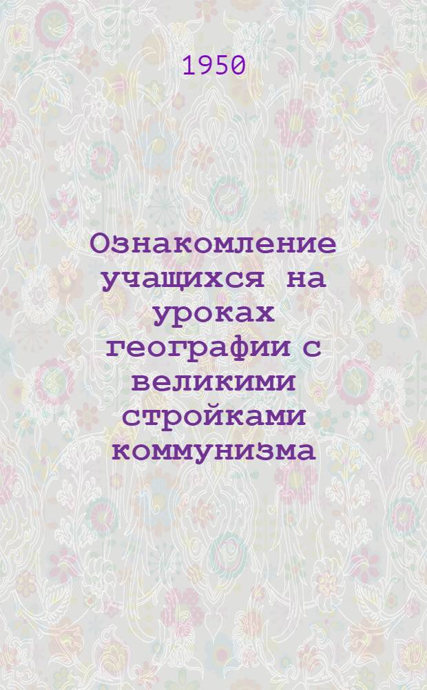 Ознакомление учащихся на уроках географии с великими стройками коммунизма : (Материал к янв. учительским совещаниям 1951 г.)