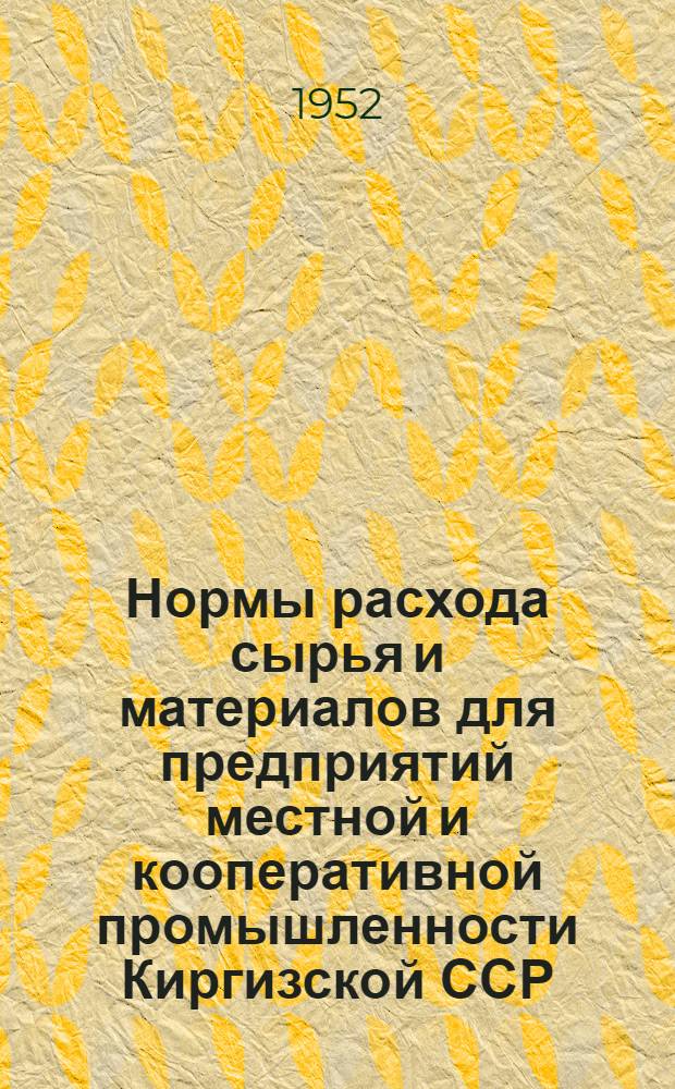 Нормы расхода сырья и материалов для предприятий местной и кооперативной промышленности Киргизской ССР : Утв. Советом Министров Киргиз. ССР 14/XII 1951 г
