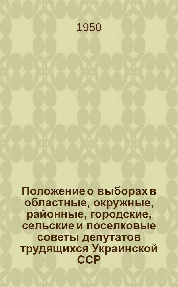 Положение о выборах в областные, окружные, районные, городские, сельские и поселковые советы депутатов трудящихся Украинской ССР : Утв. Указом Президиума Верховного Совета Укр. ССР 3 окт. 1950 г
