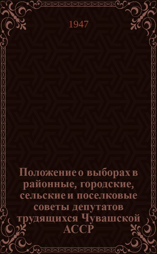 Положение о выборах в районные, городские, сельские и поселковые советы депутатов трудящихся Чувашской АССР : (Утв. Указом Президиума Верховного Совета Чув. АССР от 10 окт. 1947 г.)