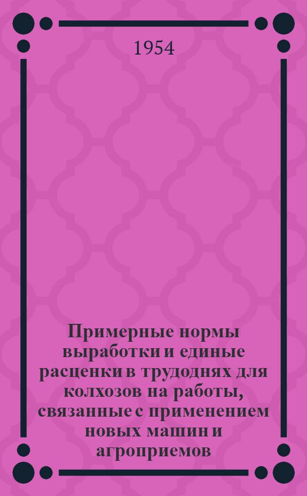 Примерные нормы выработки и единые расценки в трудоднях для колхозов на работы, связанные с применением новых машин и агроприемов : Утв. 5/V 1954 г.