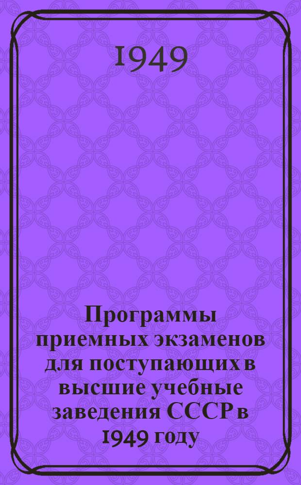 Программы приемных экзаменов для поступающих в высшие учебные заведения СССР в 1949 году : Утв. М-вом высш. образования СССР