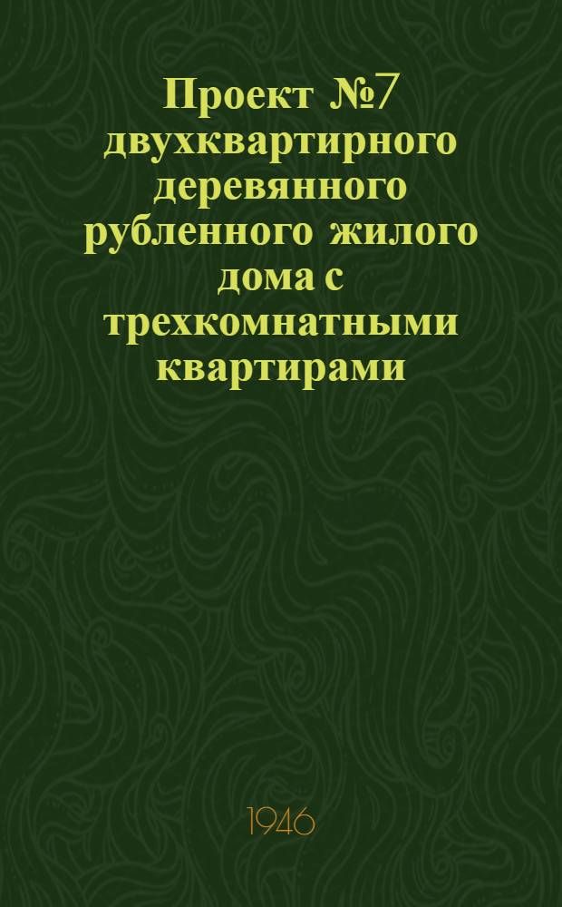 Проект № 7 двухквартирного деревянного рубленного жилого дома с трехкомнатными квартирами : Для индивидуальной застройки на Урале, в Сибири и на Дальнем Востоке : Одобрен и рек. застройщикам в качестве типового постановлением Совета Министров СССР и Ком. по делам архитектуры при Совете Министров СССР