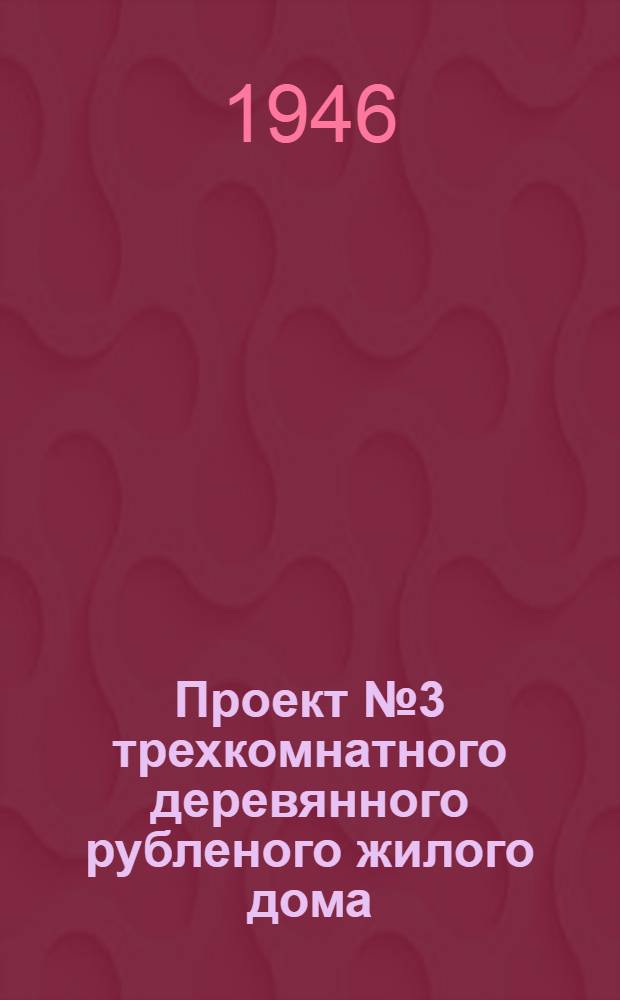 Проект № 3 трехкомнатного деревянного рубленого жилого дома : Для индивидуальной застройки на Урале, в Сибири и на Дальнем Востоке : Одобрен и рек. застройщикам в качестве типового постановлением Совета Министров СССР и Ком. по делам архитектуры при Совете Министров СССР