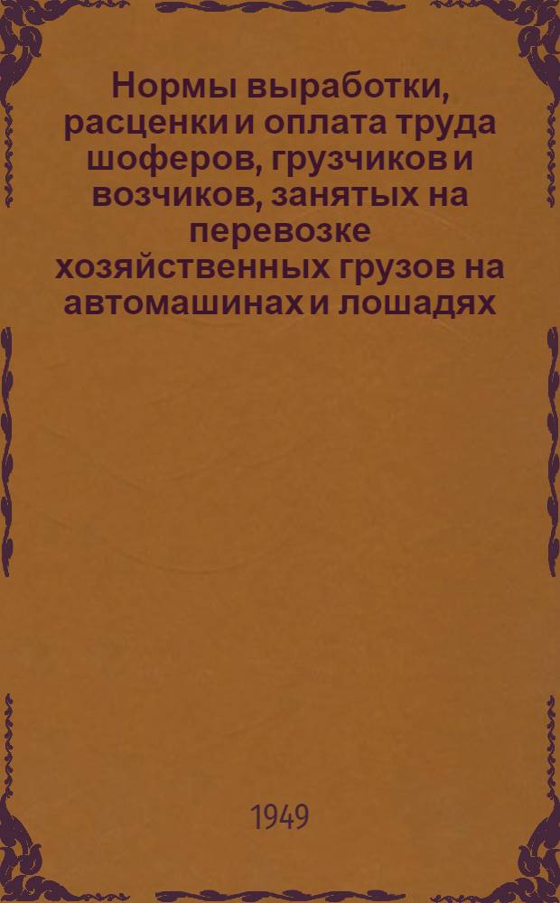 Нормы выработки, расценки и оплата труда шоферов, грузчиков и возчиков, занятых на перевозке хозяйственных грузов на автомашинах и лошадях : Утв. 30/XI 1948 г