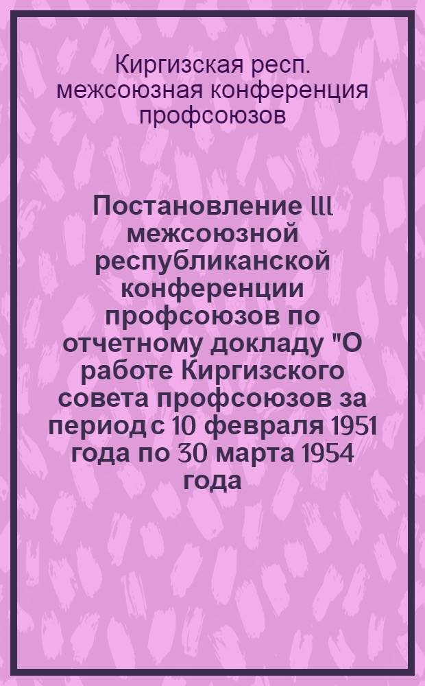 Постановление III межсоюзной республиканской конференции профсоюзов по отчетному докладу "О работе Киргизского совета профсоюзов за период с 10 февраля 1951 года по 30 марта 1954 года