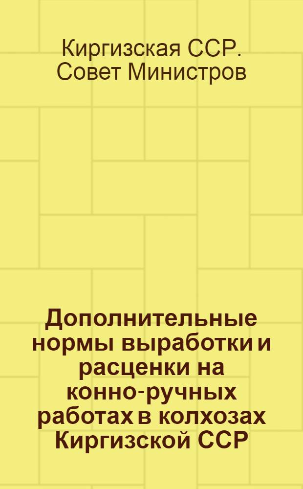 Дополнительные нормы выработки и расценки на конно-ручных работах в колхозах Киргизской ССР : Прил. к Постановлению Совета министров Киргиз. ССР от 6 авг. 1948 г. № 769