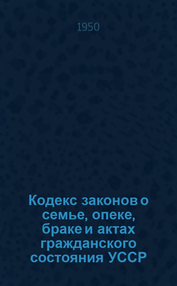 Кодекс законов о семье, опеке, браке и актах гражданского состояния УССР : Офиц. текст с изм. на 1 июля 1950 г